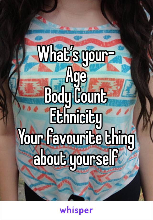What’s your-
Age
Body Count
Ethnicity
Your favourite thing about yourself