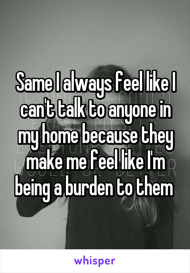 Same I always feel like I can't talk to anyone in my home because they make me feel like I'm being a burden to them 