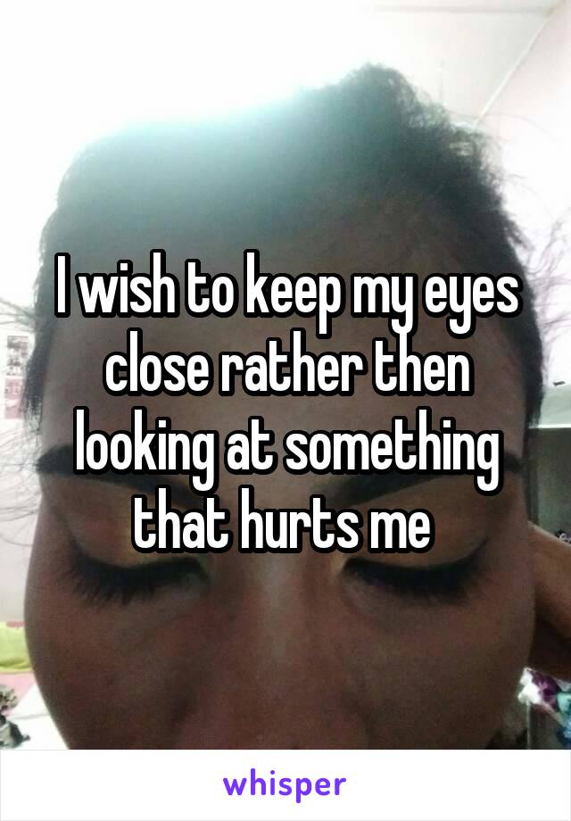 I wish to keep my eyes close rather then looking at something that hurts me 
