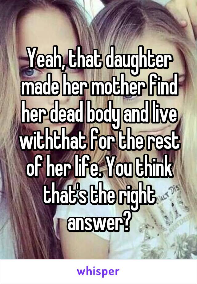 Yeah, that daughter made her mother find her dead body and live withthat for the rest of her life. You think that's the right answer?