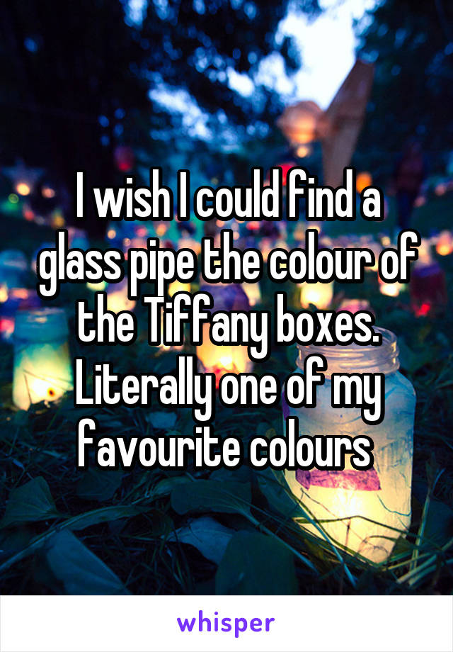 I wish I could find a glass pipe the colour of the Tiffany boxes. Literally one of my favourite colours 