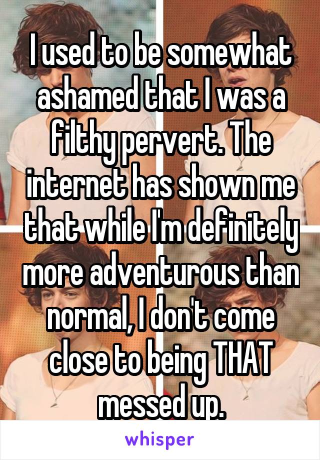 I used to be somewhat ashamed that I was a filthy pervert. The internet has shown me that while I'm definitely more adventurous than normal, I don't come close to being THAT messed up.