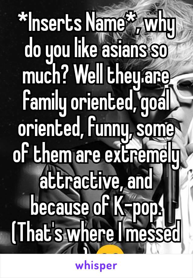 *Inserts Name*, why do you like asians so much? Well they are family oriented, goal oriented, funny, some of them are extremely attractive, and because of K-pop. (That's where I messed up) 😂
