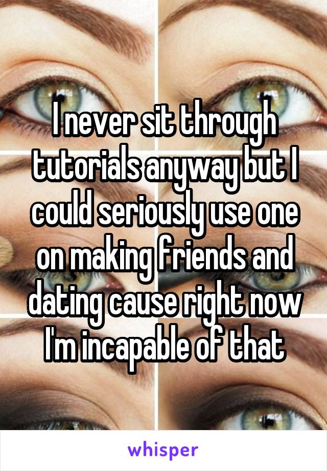 I never sit through tutorials anyway but I could seriously use one on making friends and dating cause right now I'm incapable of that