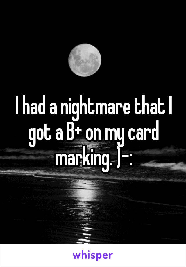 I had a nightmare that I got a B+ on my card marking. )-: