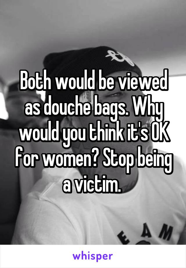 Both would be viewed as douche bags. Why would you think it's OK for women? Stop being a victim. 