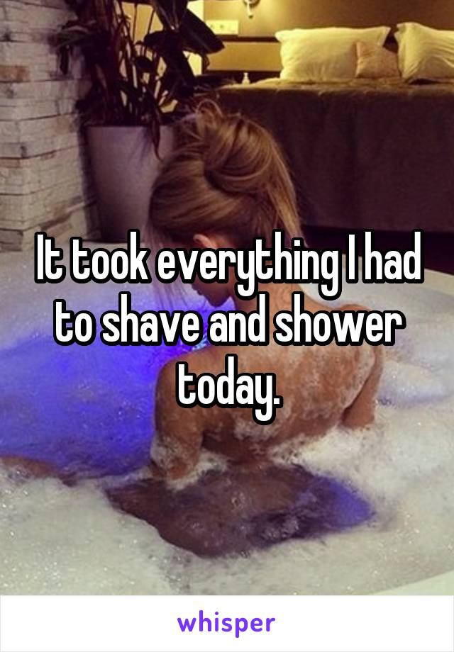 It took everything I had to shave and shower today.