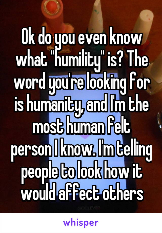 Ok do you even know what "humility" is? The word you're looking for is humanity, and I'm the most human felt person I know. I'm telling people to look how it would affect others