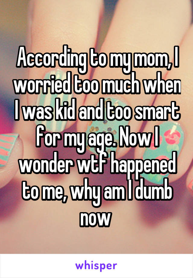 According to my mom, I worried too much when I was kid and too smart for my age. Now I wonder wtf happened to me, why am I dumb now 