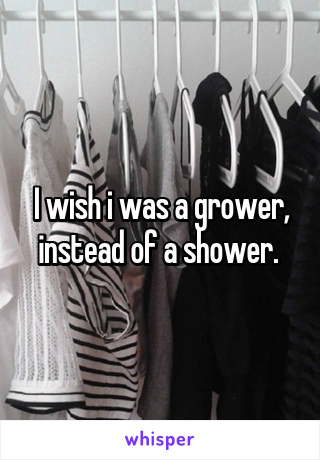 I wish i was a grower, instead of a shower. 