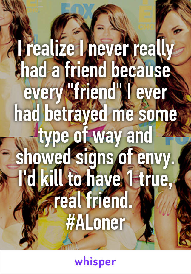 I realize I never really had a friend because every "friend" I ever had betrayed me some type of way and showed signs of envy. I'd kill to have 1 true, real friend. 
#ALoner