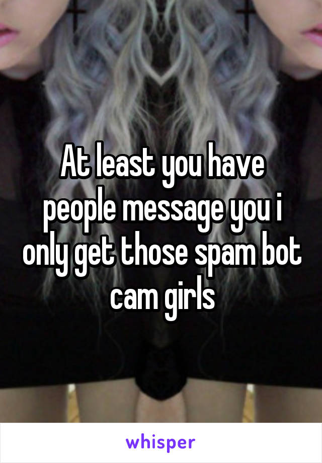 At least you have people message you i only get those spam bot cam girls