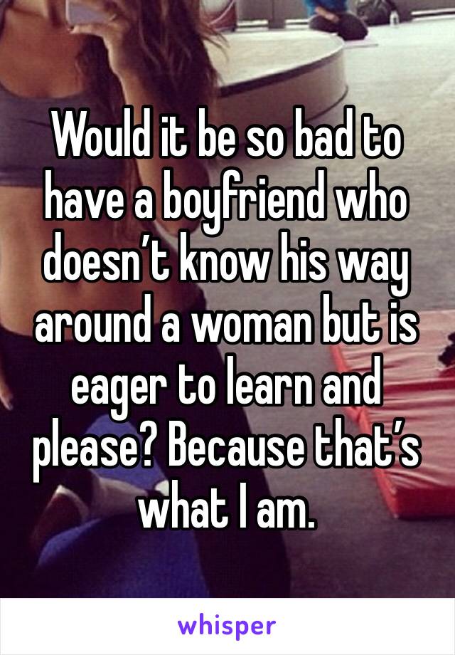 Would it be so bad to have a boyfriend who doesn’t know his way around a woman but is eager to learn and please? Because that’s what I am. 