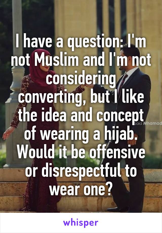 I have a question: I'm not Muslim and I'm not considering converting, but I like the idea and concept of wearing a hijab. Would it be offensive or disrespectful to wear one?