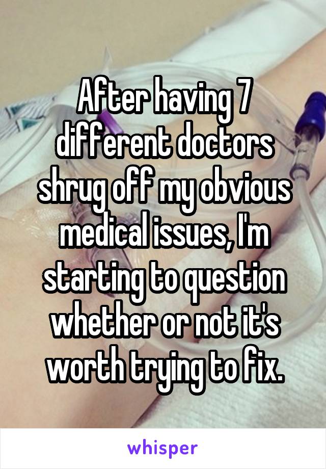 After having 7 different doctors shrug off my obvious medical issues, I'm starting to question whether or not it's worth trying to fix.