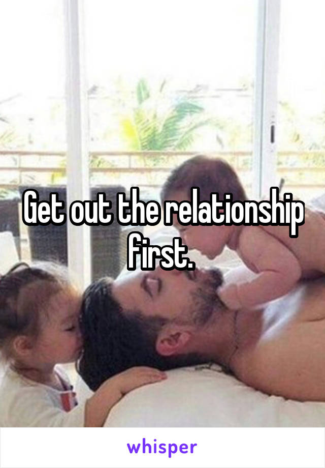Get out the relationship first. 