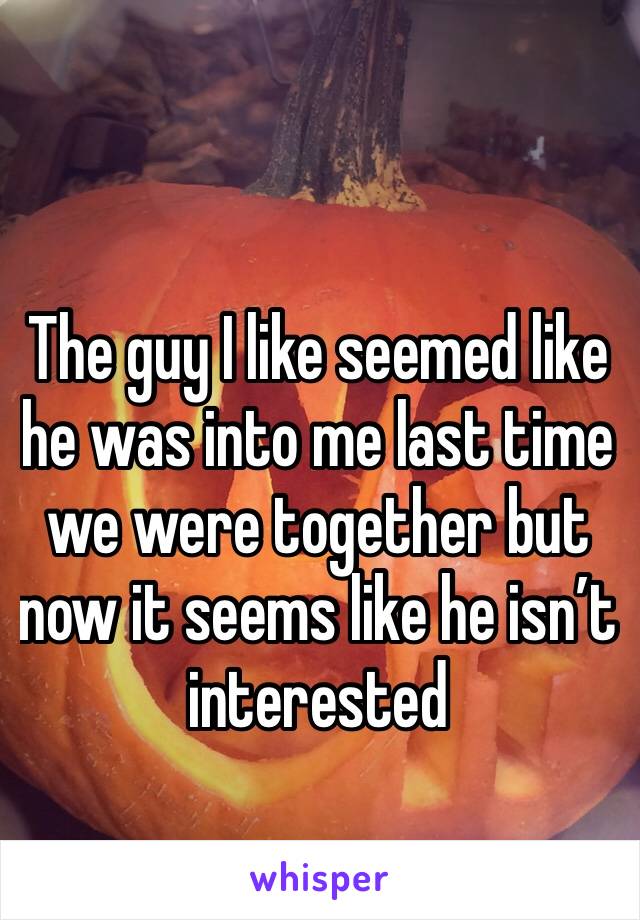 The guy I like seemed like he was into me last time we were together but now it seems like he isn’t interested 