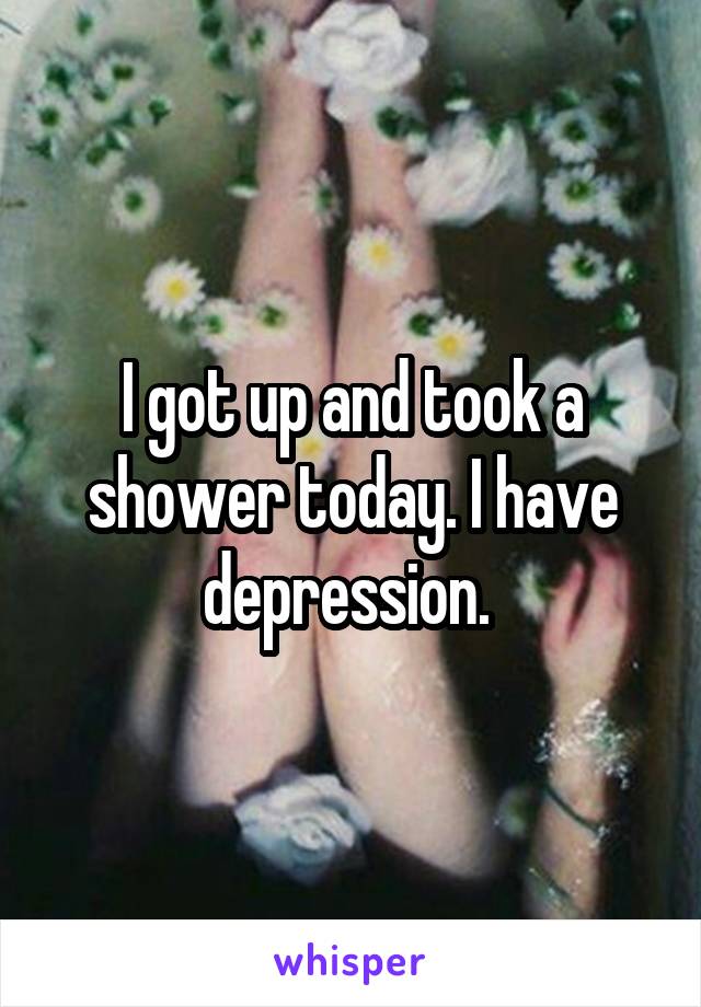 I got up and took a shower today. I have depression. 