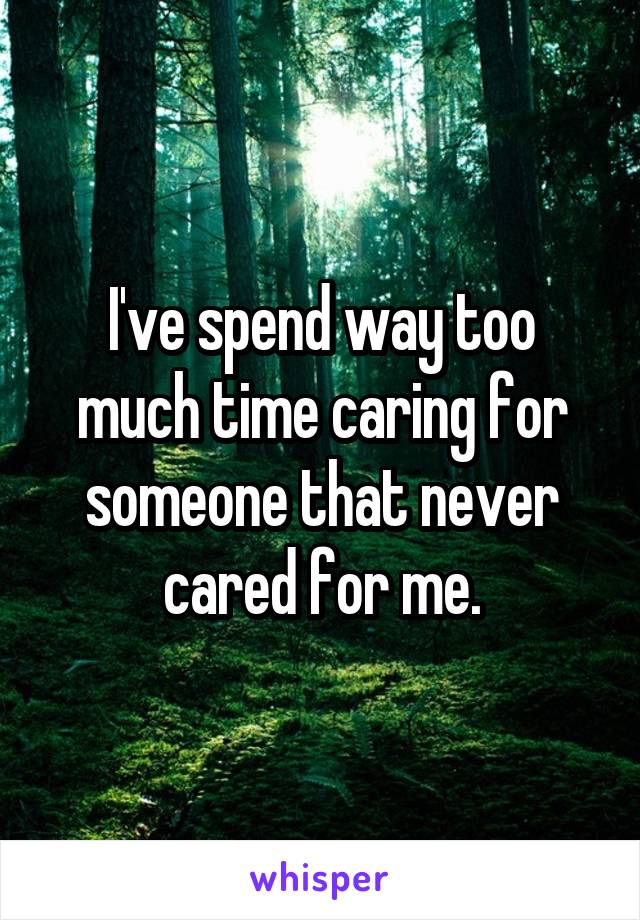 I've spend way too much time caring for someone that never cared for me.