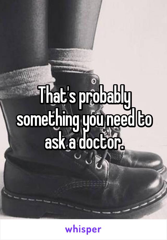 That's probably something you need to ask a doctor.