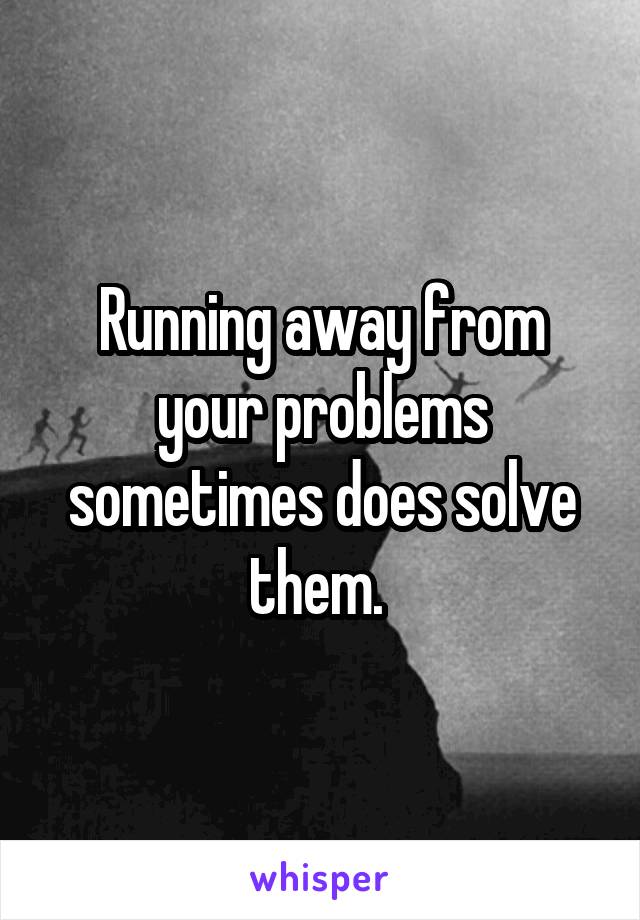 Running away from your problems sometimes does solve them. 