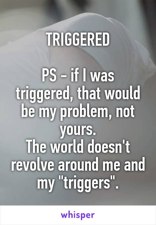 TRIGGERED
 
PS - if I was triggered, that would be my problem, not yours.
The world doesn't revolve around me and my "triggers".
