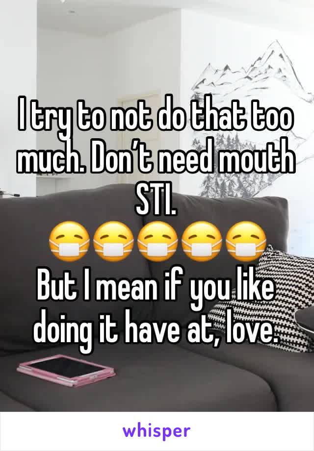 I try to not do that too much. Don’t need mouth STI.
😷😷😷😷😷
But I mean if you like doing it have at, love.