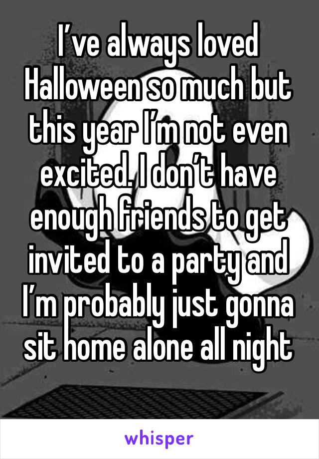 I’ve always loved Halloween so much but this year I’m not even excited. I don’t have enough friends to get invited to a party and I’m probably just gonna sit home alone all night 
