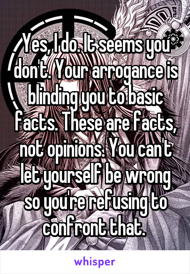 Yes, I do. It seems you don't. Your arrogance is blinding you to basic facts. These are facts, not opinions. You can't let yourself be wrong so you're refusing to confront that. 