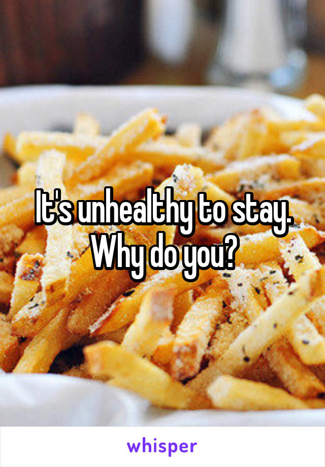 It's unhealthy to stay. Why do you?
