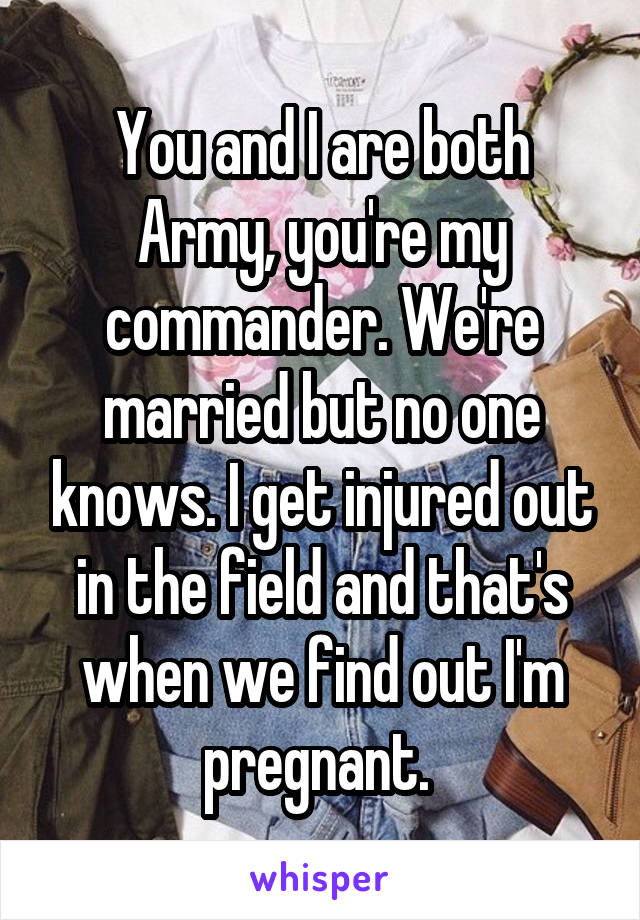 You and I are both Army, you're my commander. We're married but no one knows. I get injured out in the field and that's when we find out I'm pregnant. 