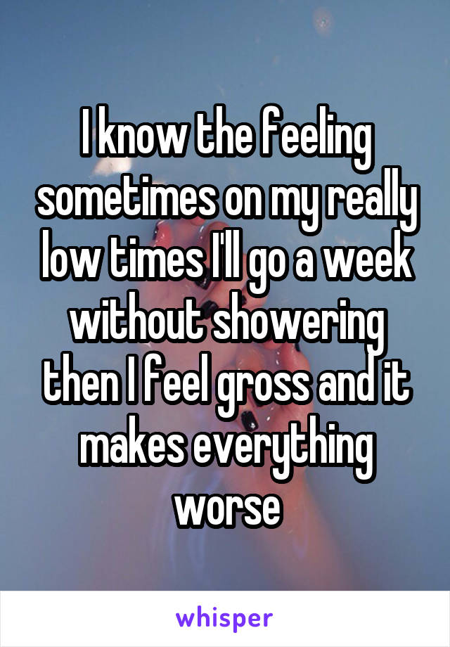 I know the feeling sometimes on my really low times I'll go a week without showering then I feel gross and it makes everything worse