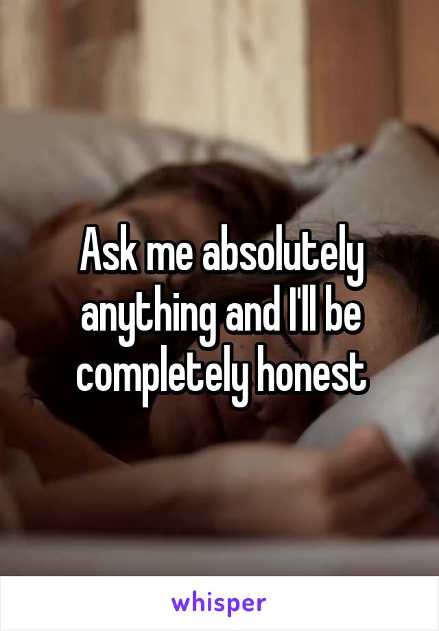Ask me absolutely anything and I'll be completely honest