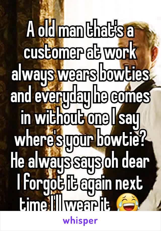 A old man that's a customer at work  always wears bowties and everyday he comes in without one I say where's your bowtie? He always says oh dear I forgot it again next time I'll wear it ðŸ˜‚
