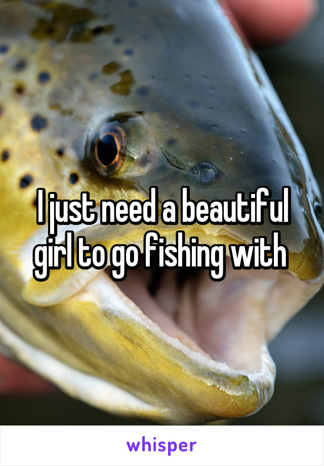 I just need a beautiful girl to go fishing with 