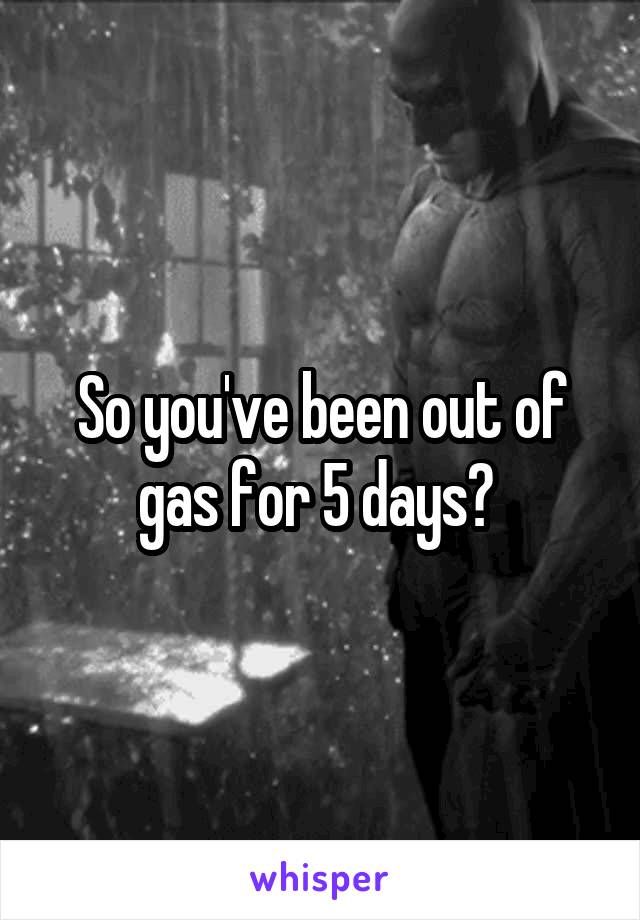 So you've been out of gas for 5 days? 