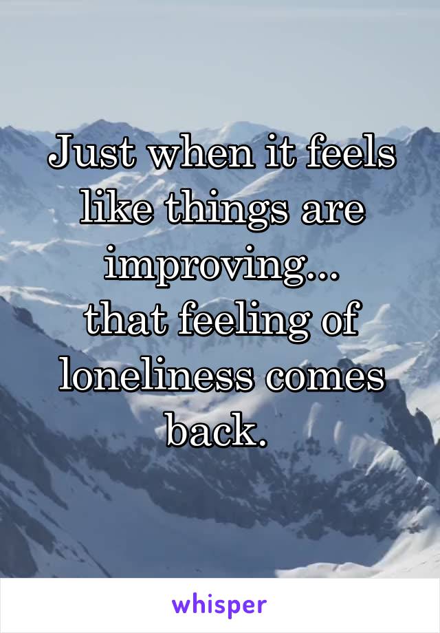 Just when it feels like things are improving...
that feeling of loneliness comes back. 

