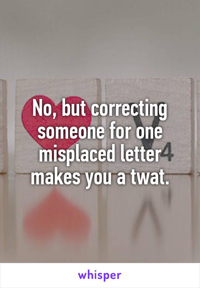 No, but correcting someone for one misplaced letter makes you a twat.