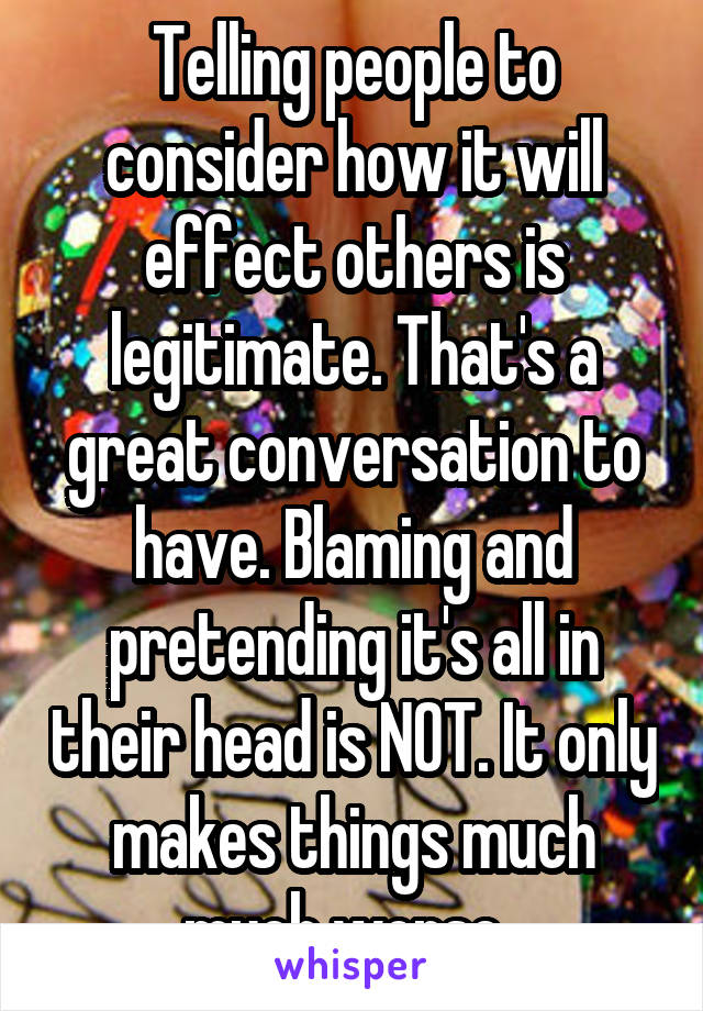 Telling people to consider how it will effect others is legitimate. That's a great conversation to have. Blaming and pretending it's all in their head is NOT. It only makes things much much worse. 