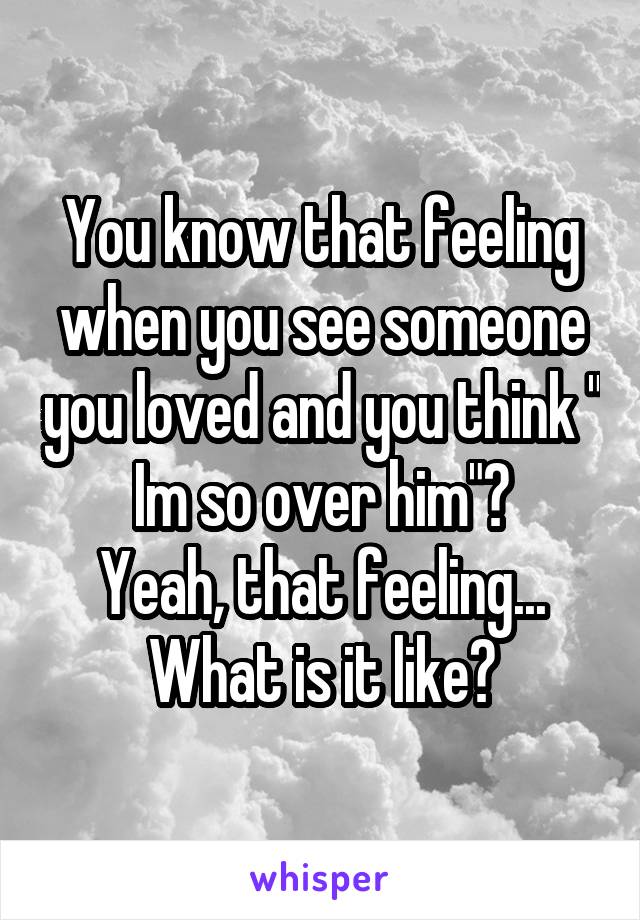 You know that feeling when you see someone you loved and you think " Im so over him"?
Yeah, that feeling...
What is it like?