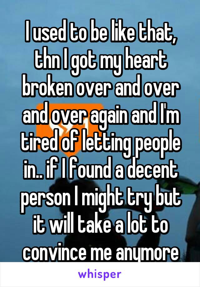 I used to be like that, thn I got my heart broken over and over and over again and I'm tired of letting people in.. if I found a decent person I might try but it will take a lot to convince me anymore