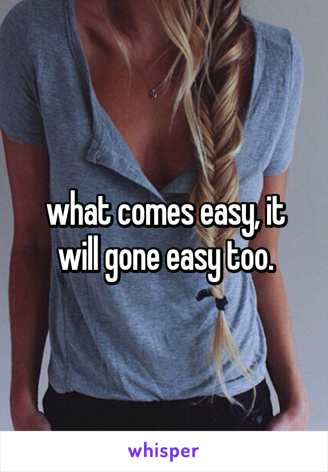 what comes easy, it will gone easy too.