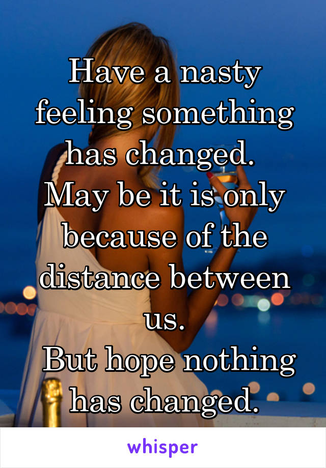 Have a nasty feeling something has changed. 
May be it is only because of the distance between us.
 But hope nothing has changed.