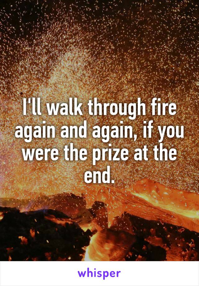 I'll walk through fire again and again, if you were the prize at the end.