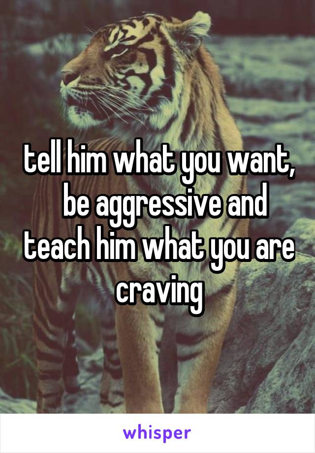 tell him what you want,   be aggressive and teach him what you are craving