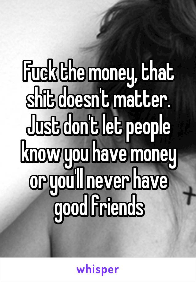 Fuck the money, that shit doesn't matter. Just don't let people know you have money or you'll never have good friends