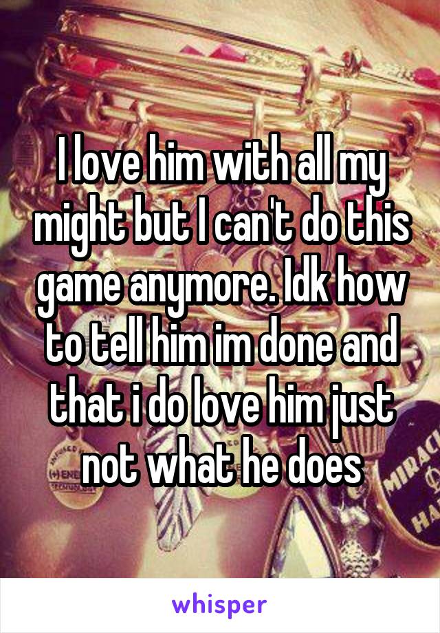 I love him with all my might but I can't do this game anymore. Idk how to tell him im done and that i do love him just not what he does
