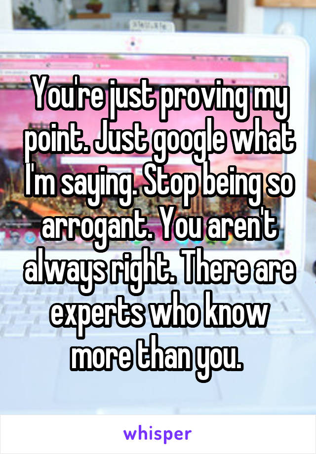 You're just proving my point. Just google what I'm saying. Stop being so arrogant. You aren't always right. There are experts who know more than you. 