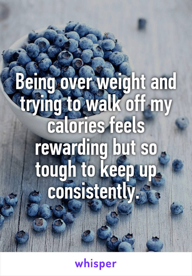 Being over weight and trying to walk off my calories feels rewarding but so tough to keep up consistently. 