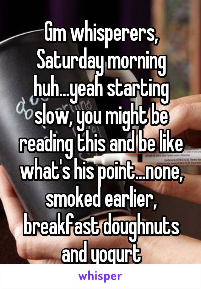 Gm whisperers, Saturday morning huh...yeah starting slow, you might be reading this and be like what's his point...none, smoked earlier, breakfast doughnuts and yogurt